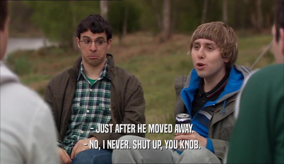 - JUST AFTER HE MOVED AWAY. - NO, I NEVER. SHUT UP, YOU KNOB. 