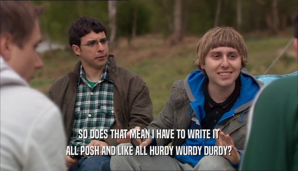 SO DOES THAT MEAN I HAVE TO WRITE IT ALL POSH AND LIKE ALL HURDY WURDY DURDY? 