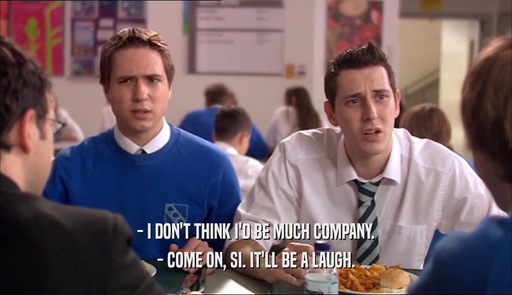 - I DON'T THINK I'D BE MUCH COMPANY. - COME ON, SI. IT'LL BE A LAUGH. 