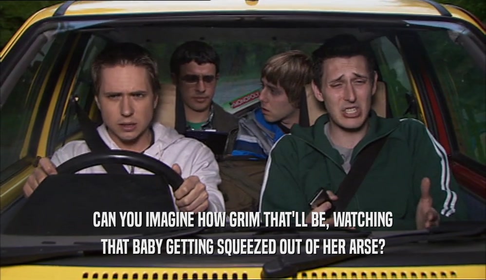 CAN YOU IMAGINE HOW GRIM THAT'LL BE, WATCHING THAT BABY GETTING SQUEEZED OUT OF HER ARSE? 