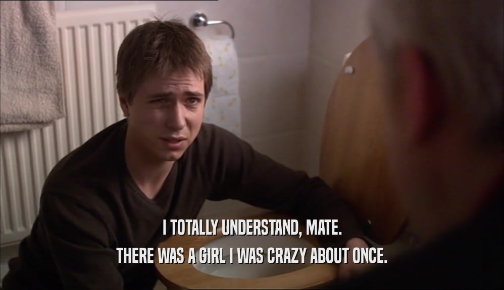I TOTALLY UNDERSTAND, MATE. THERE WAS A GIRL I WAS CRAZY ABOUT ONCE. 
