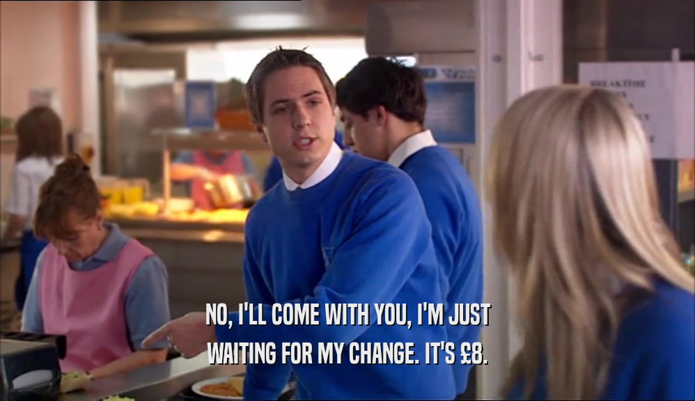 NO, I'LL COME WITH YOU, I'M JUST WAITING FOR MY CHANGE. IT'S £8. 