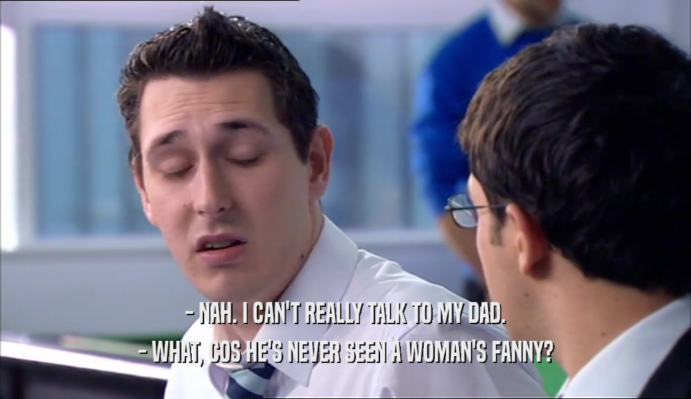 - NAH. I CAN'T REALLY TALK TO MY DAD. - WHAT, COS HE'S NEVER SEEN A WOMAN'S FANNY? 