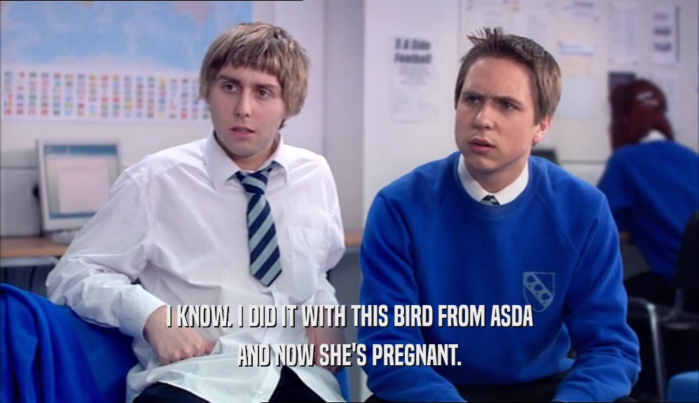 I KNOW. I DID IT WITH THIS BIRD FROM ASDA AND NOW SHE'S PREGNANT. 