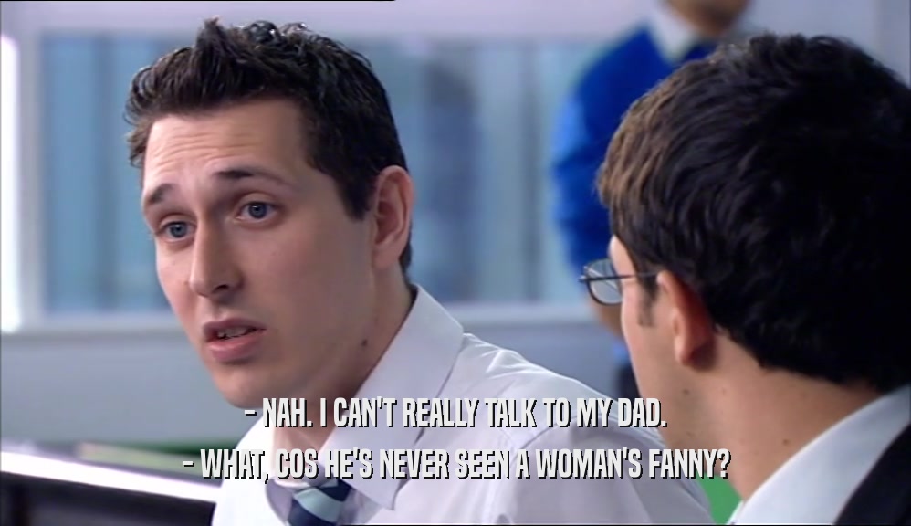 - NAH. I CAN'T REALLY TALK TO MY DAD. - WHAT, COS HE'S NEVER SEEN A WOMAN'S FANNY? 
