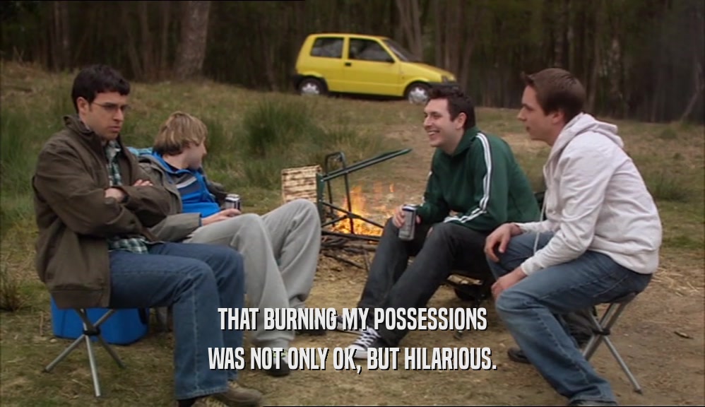 THAT BURNING MY POSSESSIONS
 WAS NOT ONLY OK, BUT HILARIOUS.
 