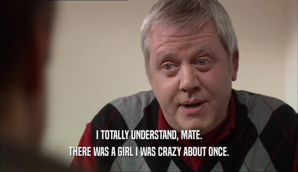 I TOTALLY UNDERSTAND, MATE. THERE WAS A GIRL I WAS CRAZY ABOUT ONCE. 
