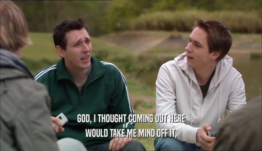 GOD, I THOUGHT COMING OUT HERE WOULD TAKE ME MIND OFF IT, 