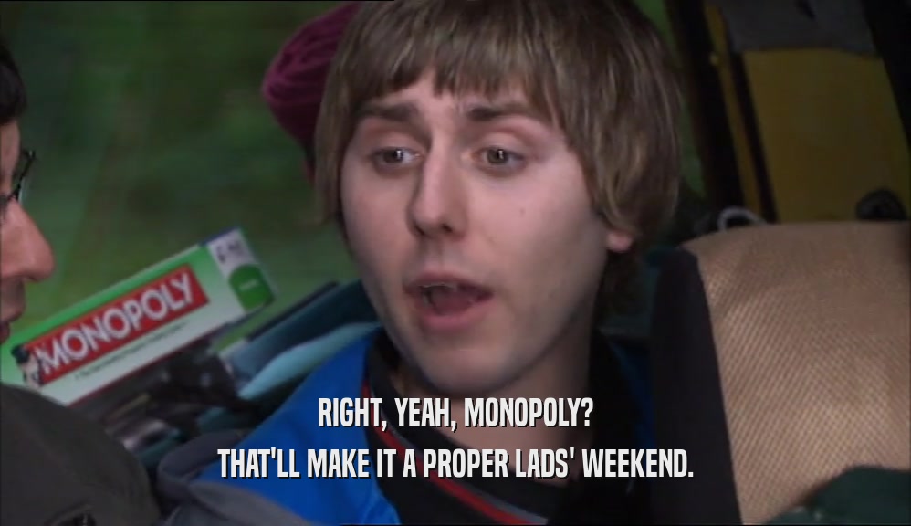 RIGHT, YEAH, MONOPOLY? THAT'LL MAKE IT A PROPER LADS' WEEKEND. 