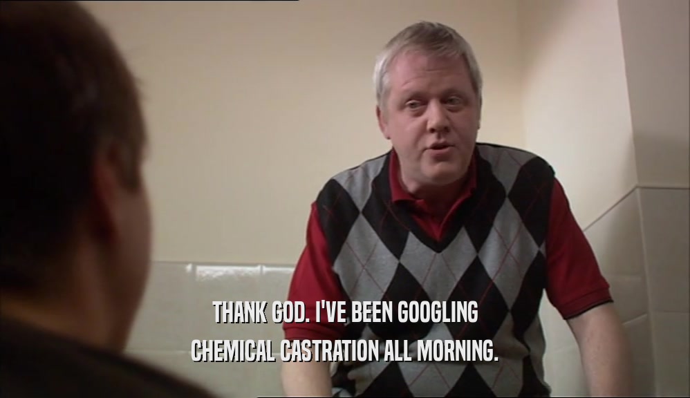 THANK GOD. I'VE BEEN GOOGLING CHEMICAL CASTRATION ALL MORNING. 