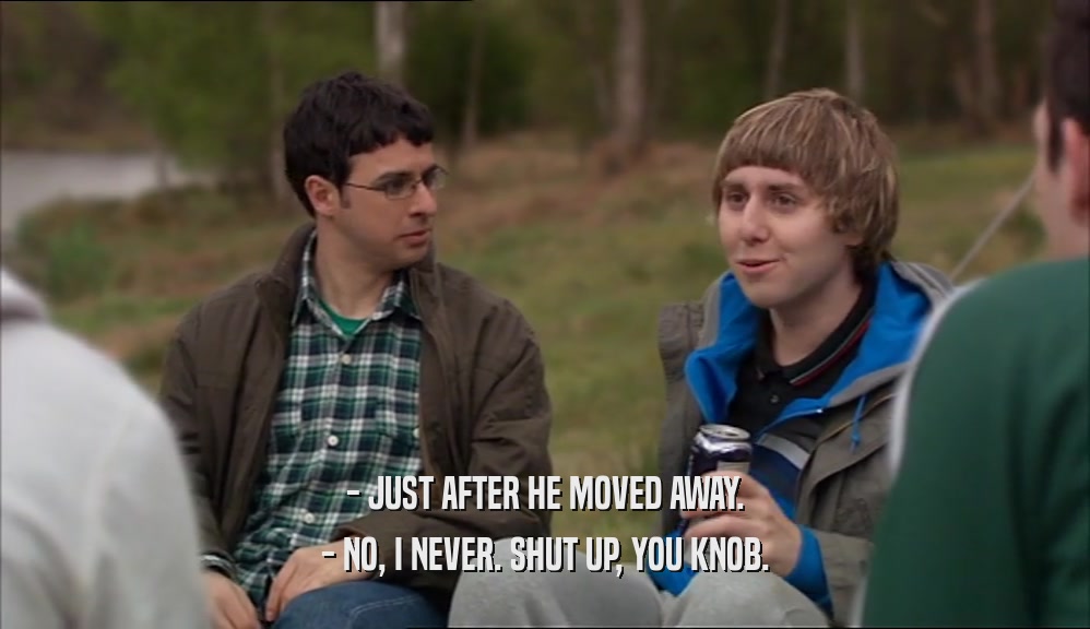 - JUST AFTER HE MOVED AWAY. - NO, I NEVER. SHUT UP, YOU KNOB. 
