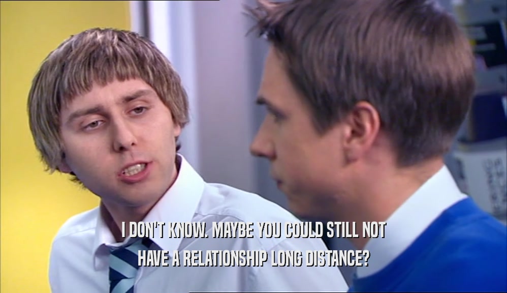 I DON'T KNOW. MAYBE YOU COULD STILL NOT HAVE A RELATIONSHIP LONG DISTANCE? 