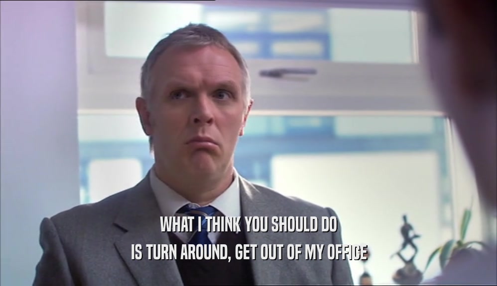 WHAT I THINK YOU SHOULD DO IS TURN AROUND, GET OUT OF MY OFFICE 