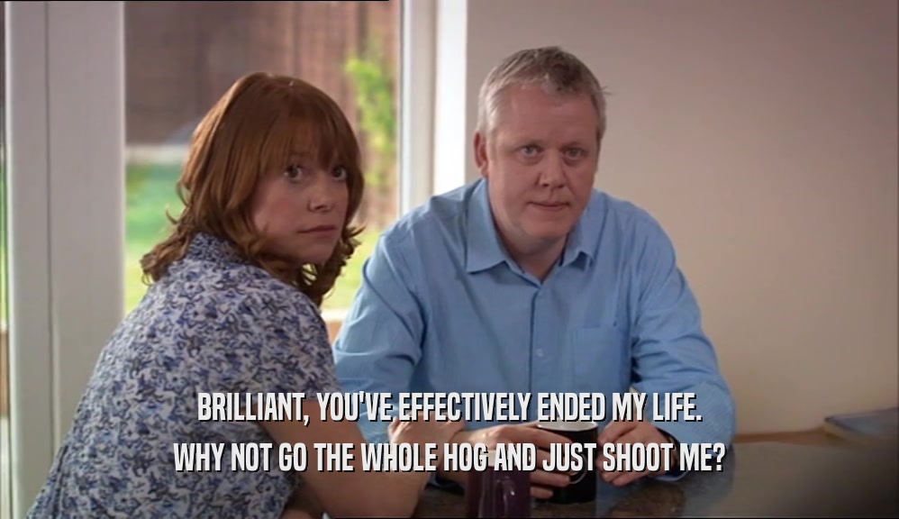 BRILLIANT, YOU'VE EFFECTIVELY ENDED MY LIFE. WHY NOT GO THE WHOLE HOG AND JUST SHOOT ME? 