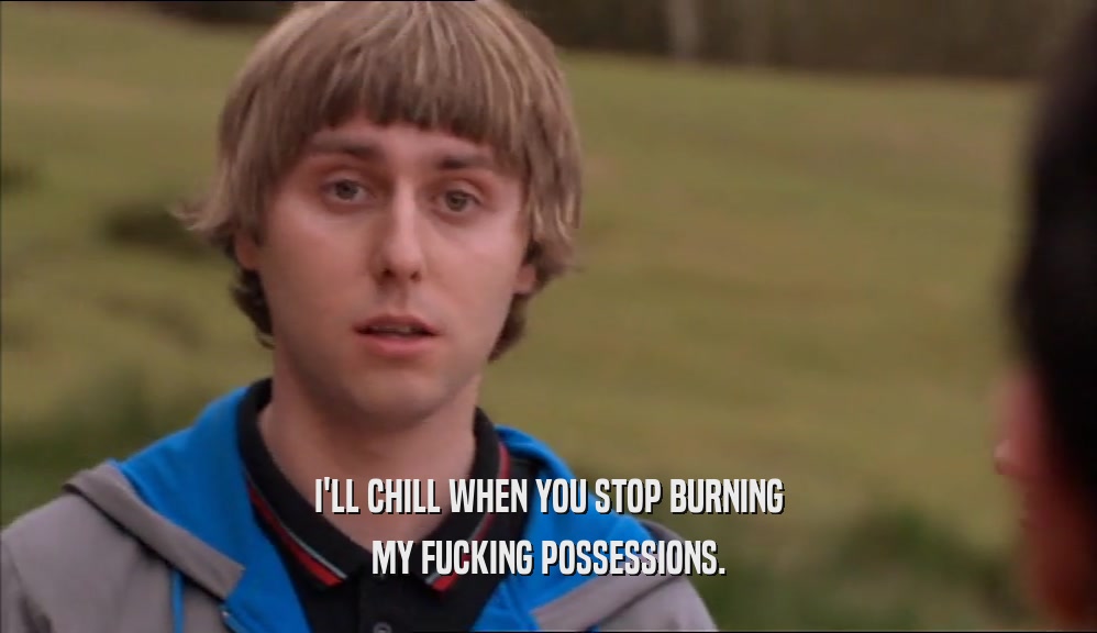 I'LL CHILL WHEN YOU STOP BURNING MY FUCKING POSSESSIONS. 