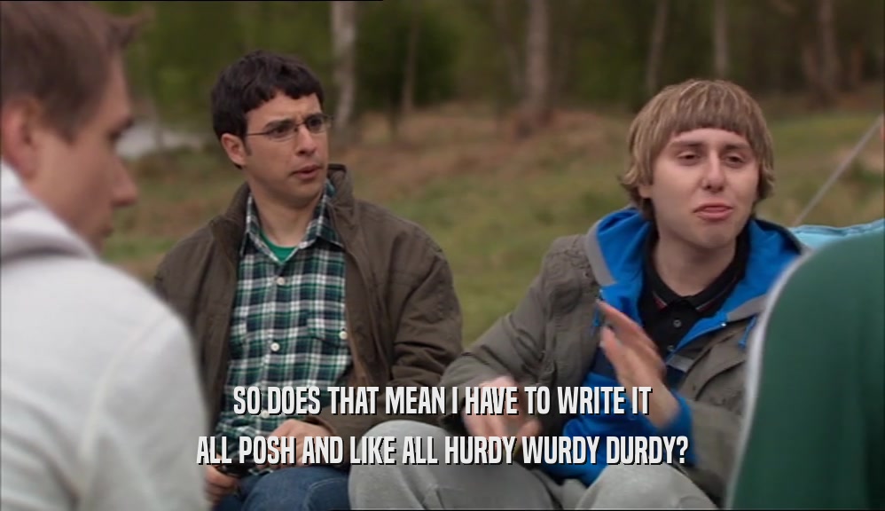 SO DOES THAT MEAN I HAVE TO WRITE IT ALL POSH AND LIKE ALL HURDY WURDY DURDY? 