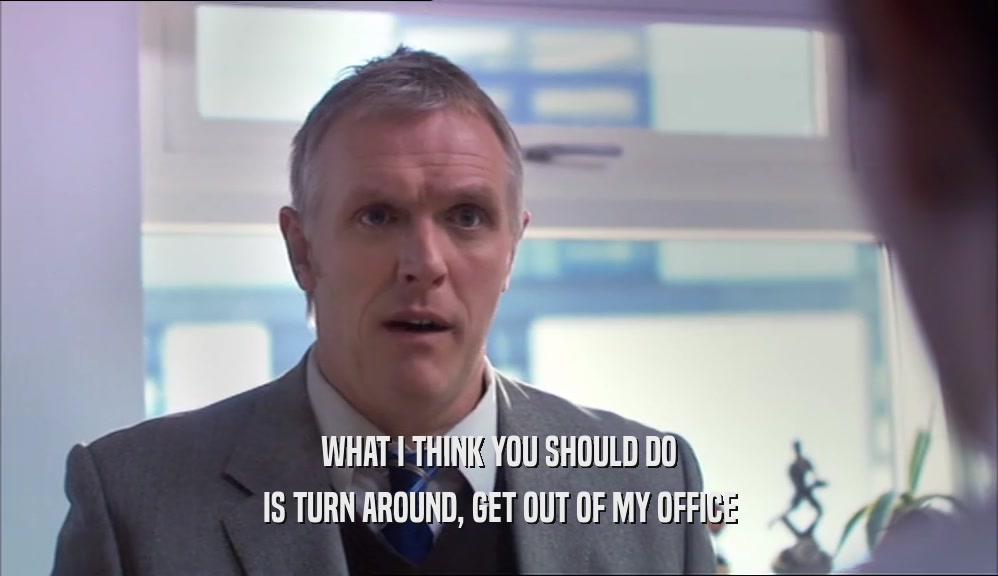 WHAT I THINK YOU SHOULD DO IS TURN AROUND, GET OUT OF MY OFFICE 