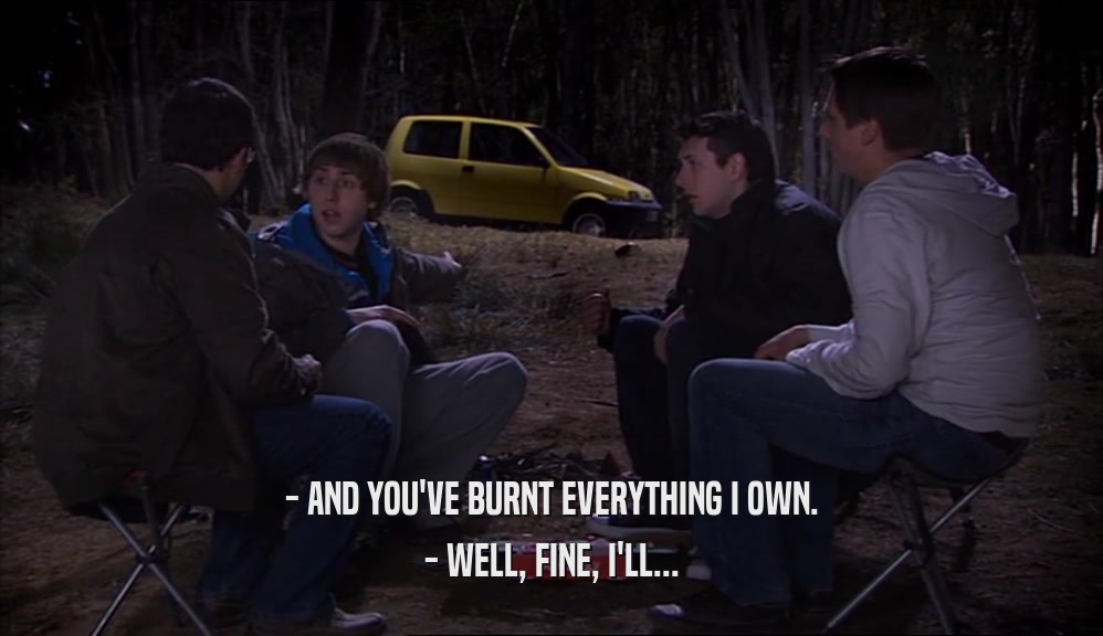 - AND YOU'VE BURNT EVERYTHING I OWN. - WELL, FINE, I'LL... 