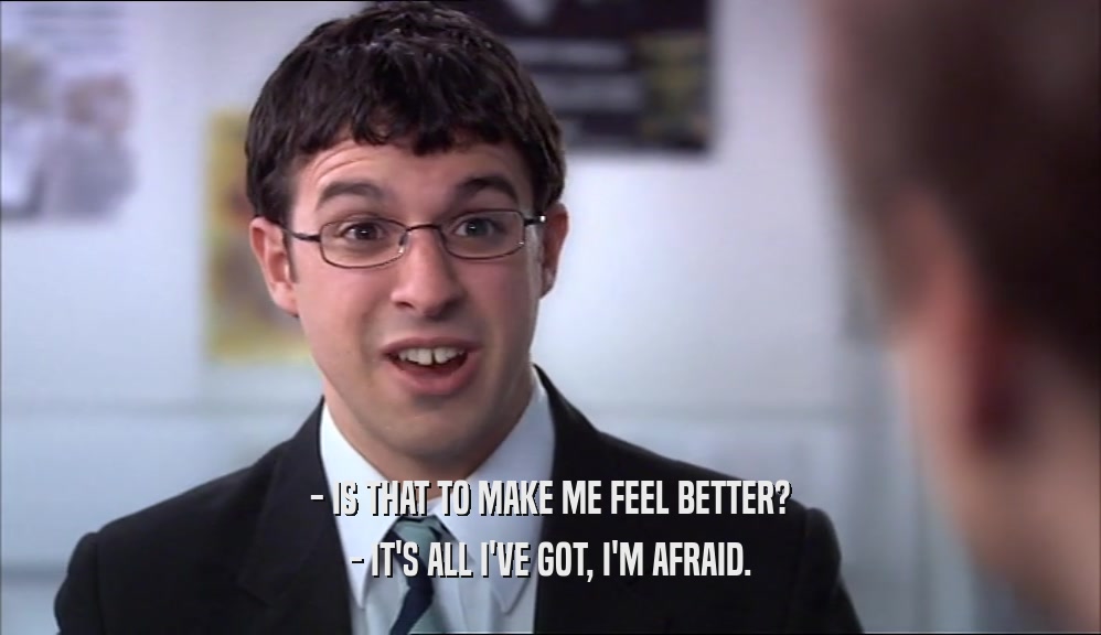 - IS THAT TO MAKE ME FEEL BETTER? - IT'S ALL I'VE GOT, I'M AFRAID. 