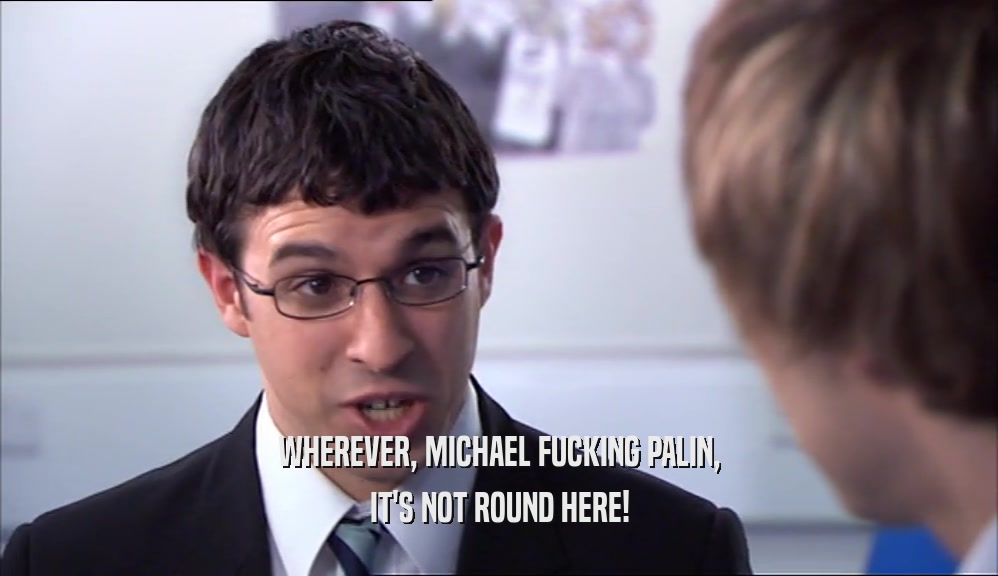 WHEREVER, MICHAEL FUCKING PALIN,
 IT'S NOT ROUND HERE!
 