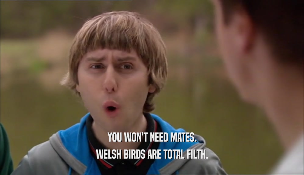 YOU WON'T NEED MATES. WELSH BIRDS ARE TOTAL FILTH. 