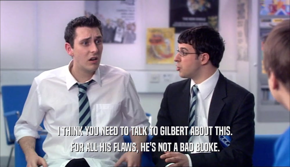 I THINK YOU NEED TO TALK TO GILBERT ABOUT THIS.
 FOR ALL HIS FLAWS, HE'S NOT A BAD BLOKE.
 