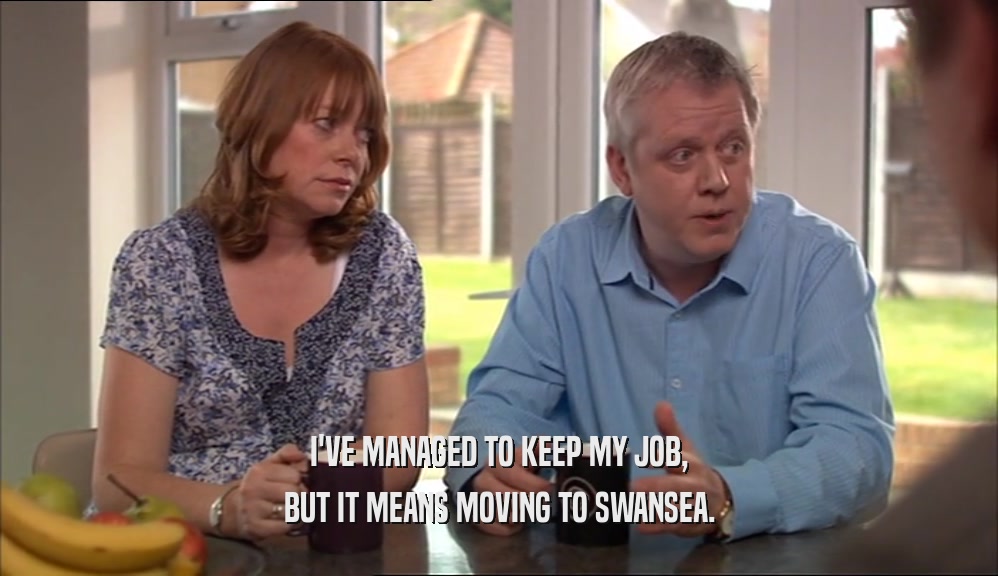 I'VE MANAGED TO KEEP MY JOB,
 BUT IT MEANS MOVING TO SWANSEA.
 