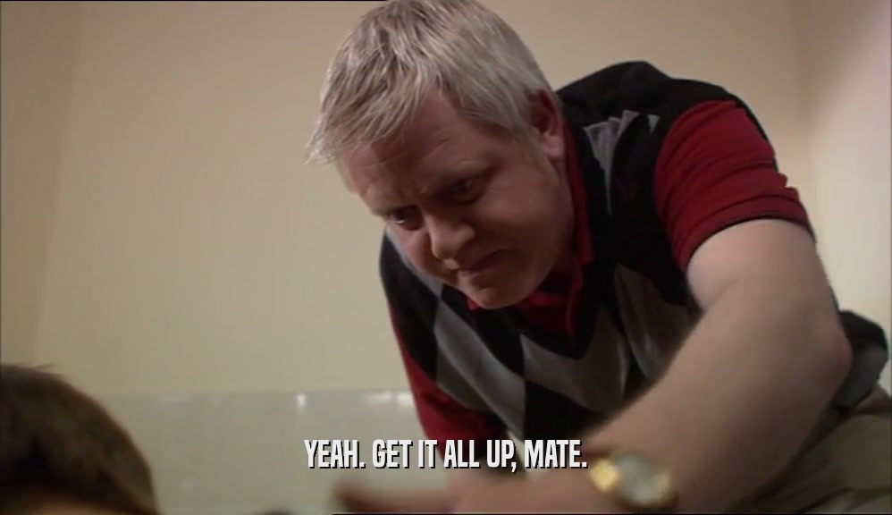 YEAH. GET IT ALL UP, MATE.  