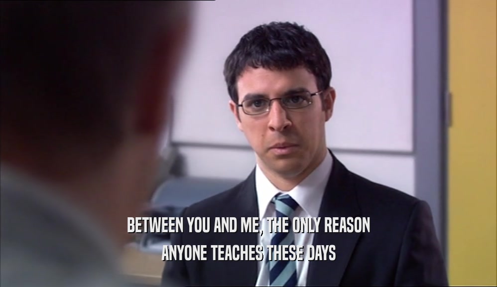 BETWEEN YOU AND ME, THE ONLY REASON ANYONE TEACHES THESE DAYS 