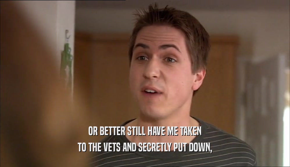 OR BETTER STILL HAVE ME TAKEN TO THE VETS AND SECRETLY PUT DOWN, 