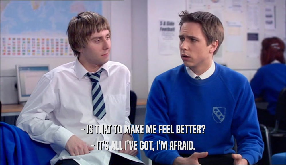 - IS THAT TO MAKE ME FEEL BETTER? - IT'S ALL I'VE GOT, I'M AFRAID. 