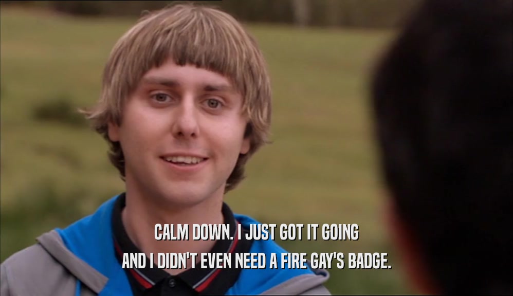 CALM DOWN. I JUST GOT IT GOING AND I DIDN'T EVEN NEED A FIRE GAY'S BADGE. 