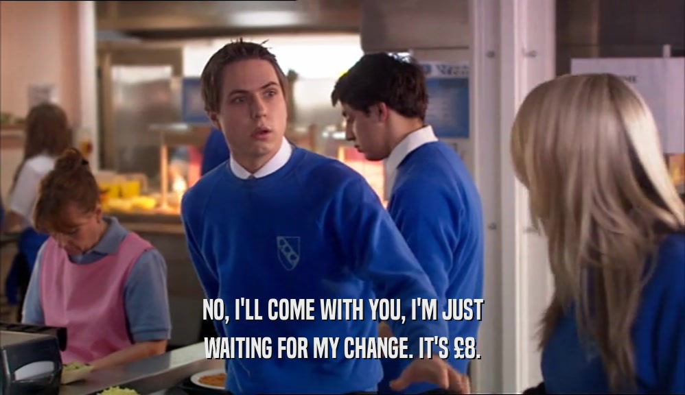 NO, I'LL COME WITH YOU, I'M JUST WAITING FOR MY CHANGE. IT'S £8. 