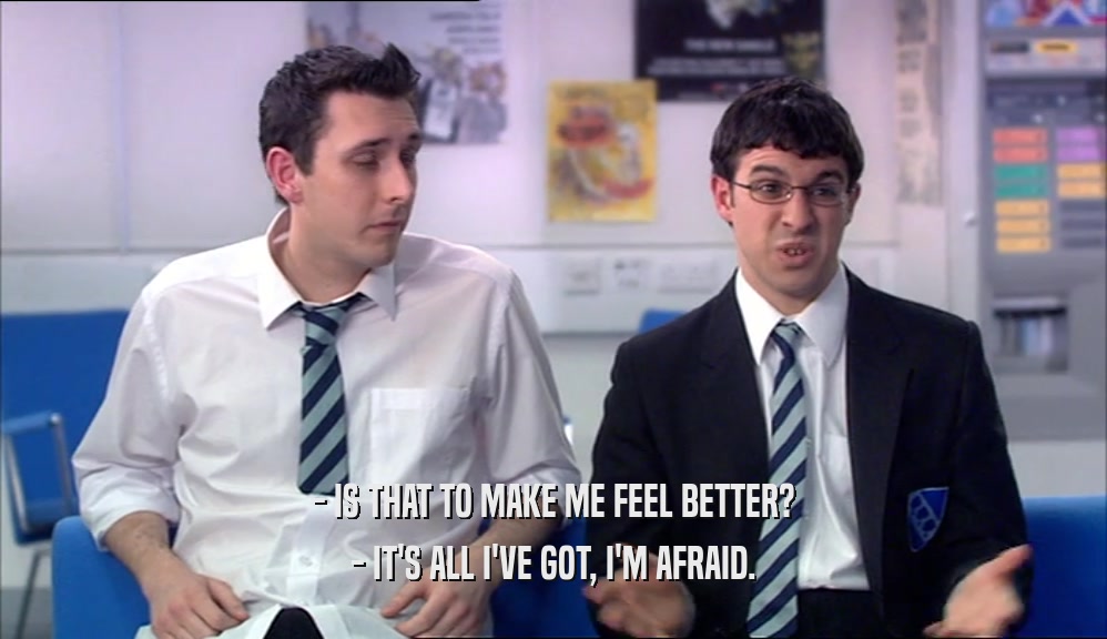 - IS THAT TO MAKE ME FEEL BETTER? - IT'S ALL I'VE GOT, I'M AFRAID. 