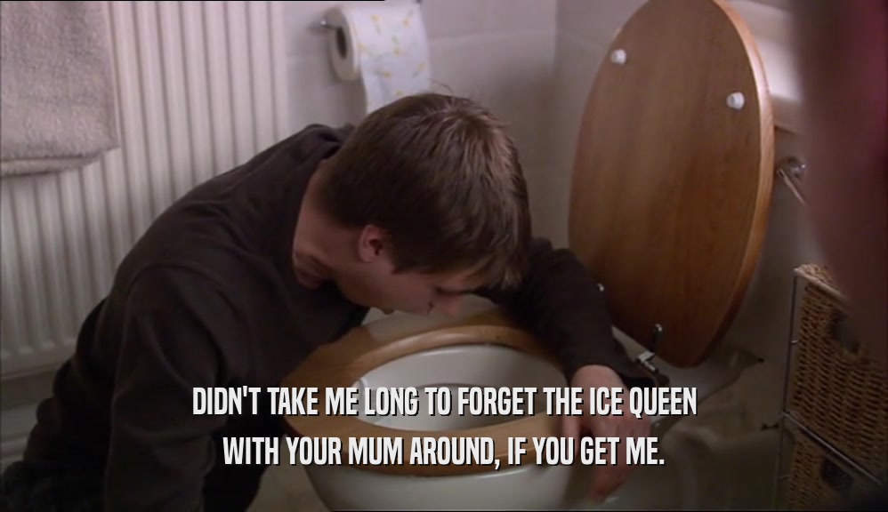 DIDN'T TAKE ME LONG TO FORGET THE ICE QUEEN WITH YOUR MUM AROUND, IF YOU GET ME. 