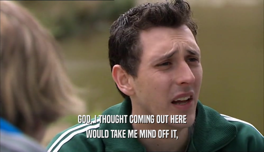 GOD, I THOUGHT COMING OUT HERE WOULD TAKE ME MIND OFF IT, 