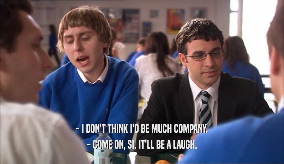 - I DON'T THINK I'D BE MUCH COMPANY. - COME ON, SI. IT'LL BE A LAUGH. 