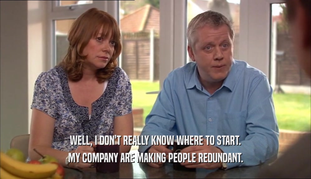 WELL, I DON'T REALLY KNOW WHERE TO START. MY COMPANY ARE MAKING PEOPLE REDUNDANT. 