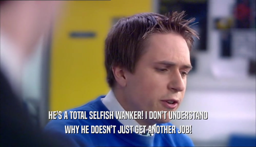 HE'S A TOTAL SELFISH WANKER! I DON'T UNDERSTAND WHY HE DOESN'T JUST GET ANOTHER JOB! 