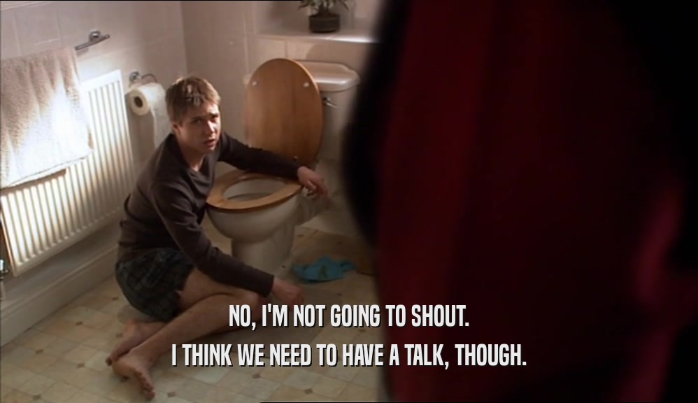 NO, I'M NOT GOING TO SHOUT. I THINK WE NEED TO HAVE A TALK, THOUGH. 