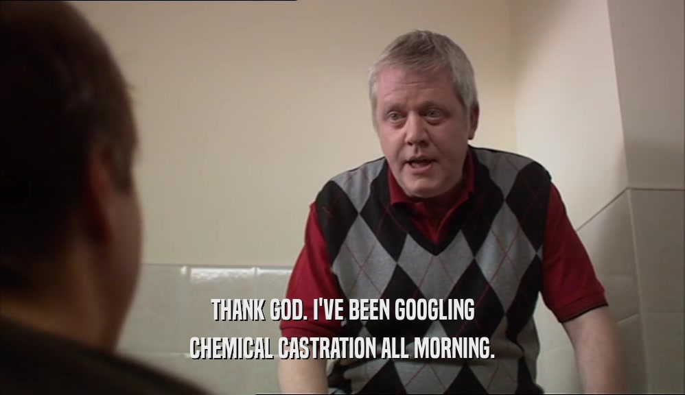 THANK GOD. I'VE BEEN GOOGLING
 CHEMICAL CASTRATION ALL MORNING.
 