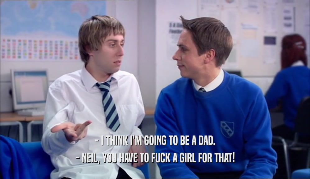 - I THINK I'M GOING TO BE A DAD. - NEIL, YOU HAVE TO FUCK A GIRL FOR THAT! 
