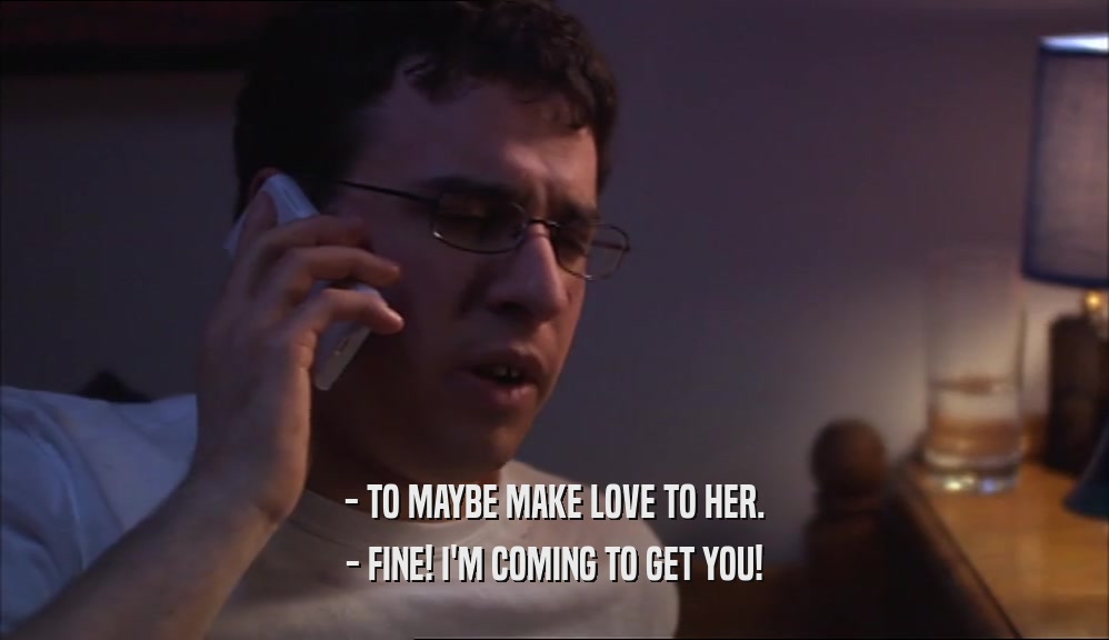 - TO MAYBE MAKE LOVE TO HER. - FINE! I'M COMING TO GET YOU! 