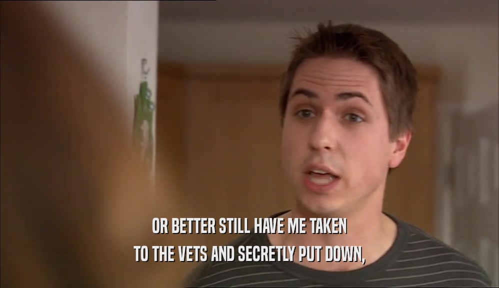 OR BETTER STILL HAVE ME TAKEN TO THE VETS AND SECRETLY PUT DOWN, 