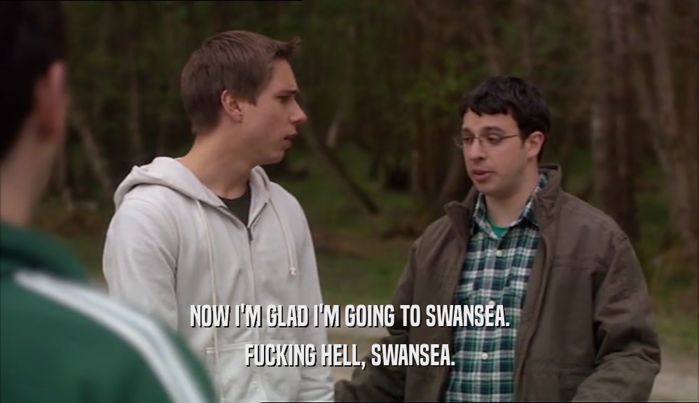 NOW I'M GLAD I'M GOING TO SWANSEA.
 FUCKING HELL, SWANSEA.
 