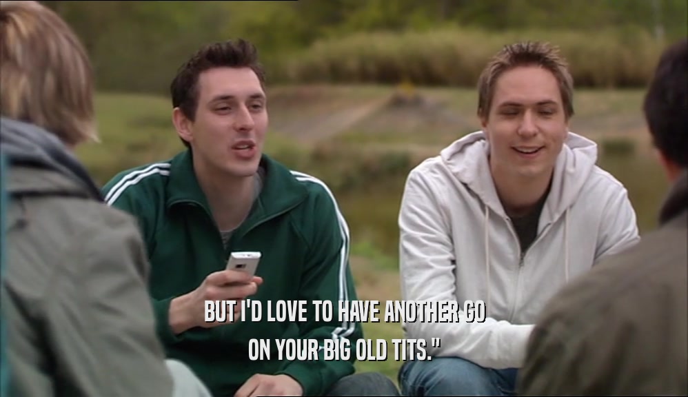 BUT I'D LOVE TO HAVE ANOTHER GO ON YOUR BIG OLD TITS.