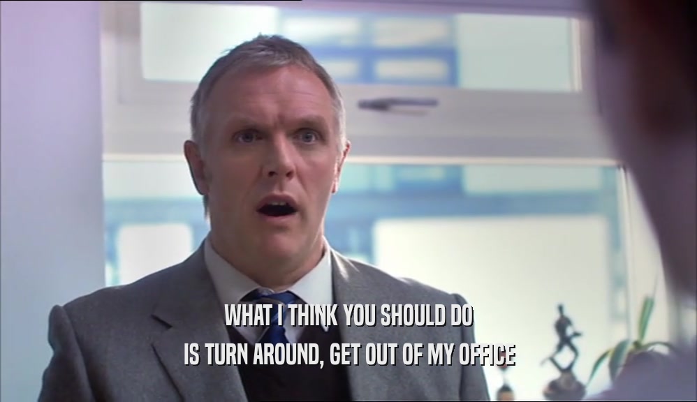 WHAT I THINK YOU SHOULD DO IS TURN AROUND, GET OUT OF MY OFFICE 