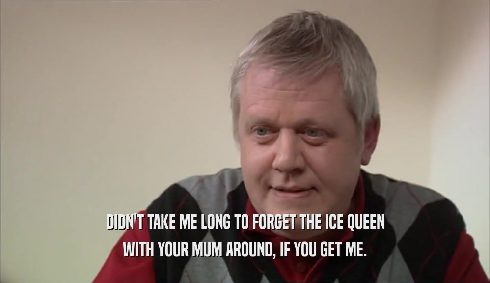 DIDN'T TAKE ME LONG TO FORGET THE ICE QUEEN WITH YOUR MUM AROUND, IF YOU GET ME. 
