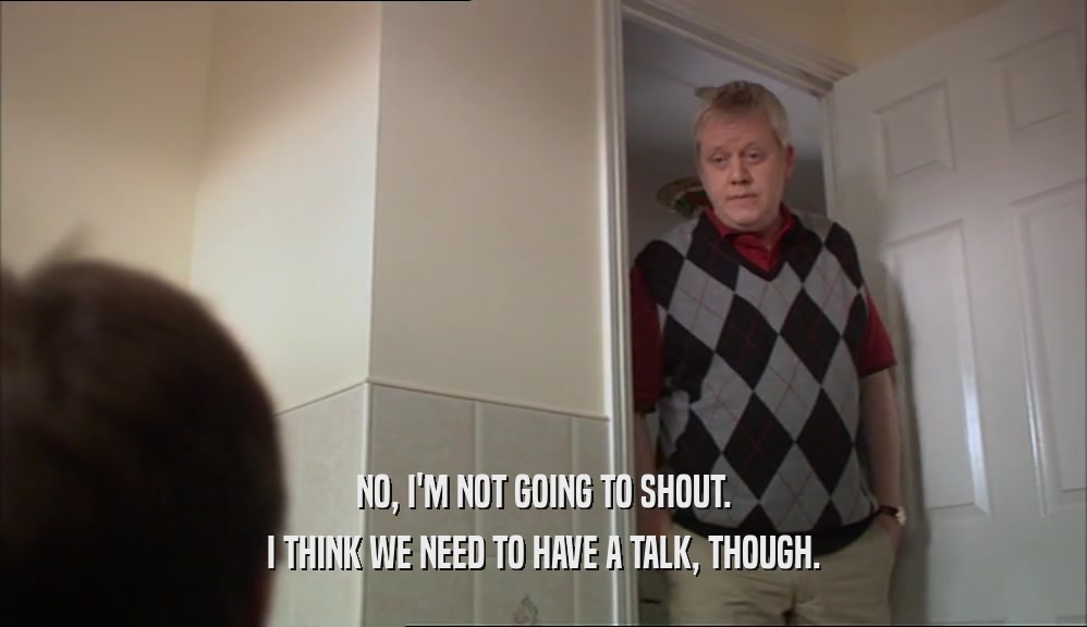 NO, I'M NOT GOING TO SHOUT. I THINK WE NEED TO HAVE A TALK, THOUGH. 