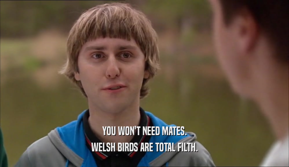 YOU WON'T NEED MATES. WELSH BIRDS ARE TOTAL FILTH. 